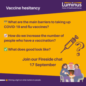 Image used on social media to promote our fireside chat - At the top of the image on a slanted purple background are the words vaccine hesitancy and the Luminus logo. Underneath, on a bright yellow background is the words: What are the main barriers to taking up COVID-19 and flu vaccines? How do we increase the number of people who have a vaccination? What does good look like? Fireside chat, 17 September Each of the questions has a small icon beside it and to the right of the words is an icon of a vaccine syringe and a question mark. Beside the Fireside chat is the image of a 2 people talking in front of a fireplace.